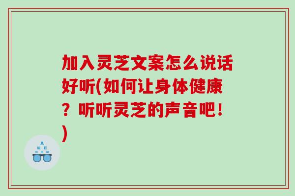 加入灵芝文案怎么说话好听(如何让身体健康？听听灵芝的声音吧！)