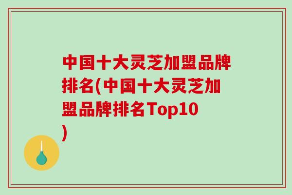中国十大灵芝加盟品牌排名(中国十大灵芝加盟品牌排名Top10)