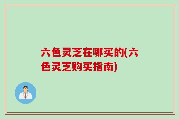 六色灵芝在哪买的(六色灵芝购买指南)