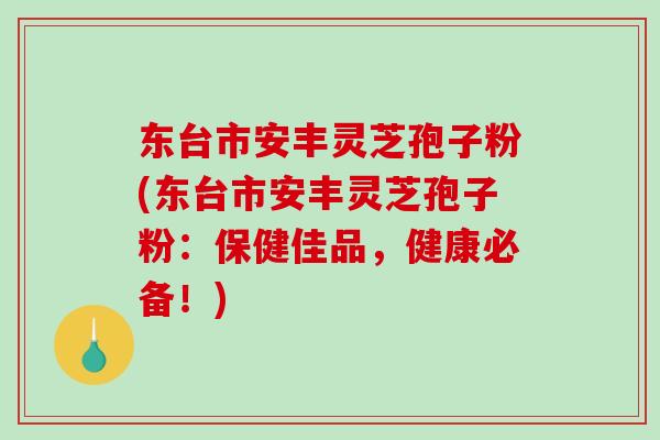 东台市安丰灵芝孢子粉(东台市安丰灵芝孢子粉：保健佳品，健康必备！)