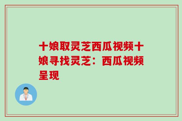 十娘取灵芝西瓜视频十娘寻找灵芝：西瓜视频呈现