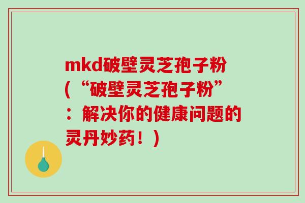 mkd破壁灵芝孢子粉(“破壁灵芝孢子粉”：解决你的健康问题的灵丹妙药！)