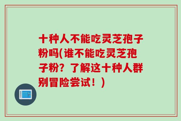 十种人不能吃灵芝孢子粉吗(谁不能吃灵芝孢子粉？了解这十种人群别冒险尝试！)