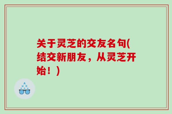 关于灵芝的交友名句(结交新朋友，从灵芝开始！)