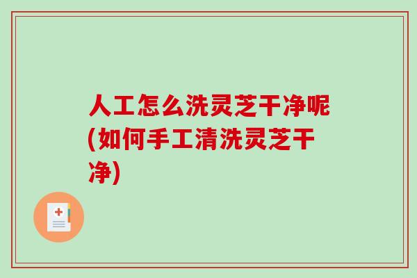 人工怎么洗灵芝干净呢(如何手工清洗灵芝干净)