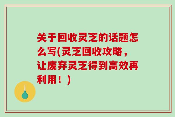 关于回收灵芝的话题怎么写(灵芝回收攻略，让废弃灵芝得到高效再利用！)