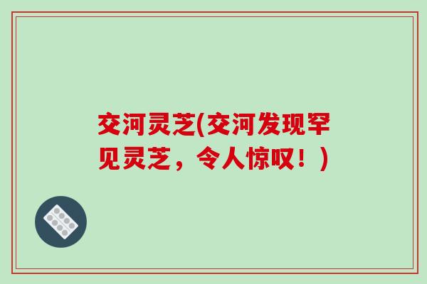 交河灵芝(交河发现罕见灵芝，令人惊叹！)