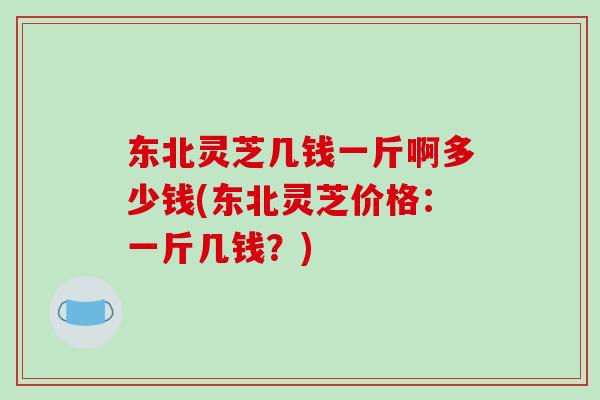 东北灵芝几钱一斤啊多少钱(东北灵芝价格：一斤几钱？)