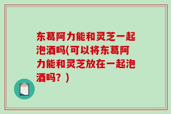 东葛阿力能和灵芝一起泡酒吗(可以将东葛阿力能和灵芝放在一起泡酒吗？)
