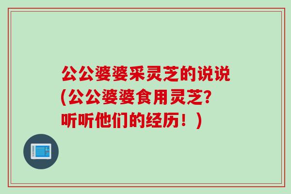 公公婆婆采灵芝的说说(公公婆婆食用灵芝？听听他们的经历！)