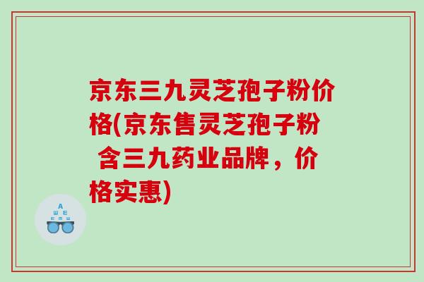 京东三九灵芝孢子粉价格(京东售灵芝孢子粉 含三九药业品牌，价格实惠)