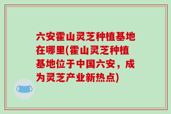 六安霍山灵芝种植基地在哪里(霍山灵芝种植基地位于中国六安，成为灵芝产业新热点)