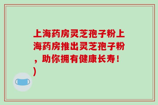 上海药房灵芝孢子粉上海药房推出灵芝孢子粉，助你拥有健康长寿！)