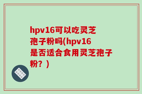 hpv16可以吃灵芝孢子粉吗(hpv16是否适合食用灵芝孢子粉？)