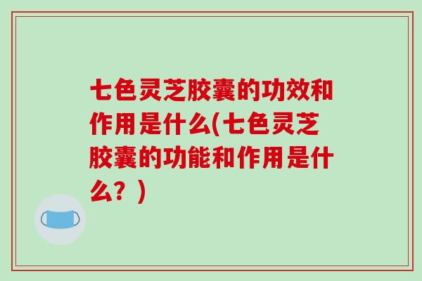 七色灵芝胶囊的功效和作用是什么(七色灵芝胶囊的功能和作用是什么？)