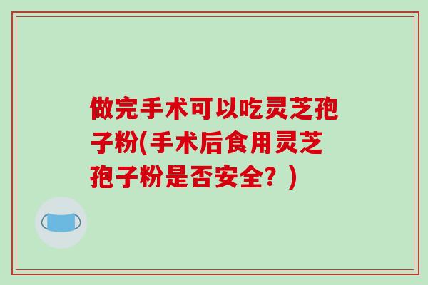 做完手术可以吃灵芝孢子粉(手术后食用灵芝孢子粉是否安全？)
