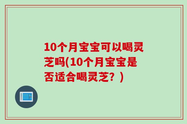 10个月宝宝可以喝灵芝吗(10个月宝宝是否适合喝灵芝？)