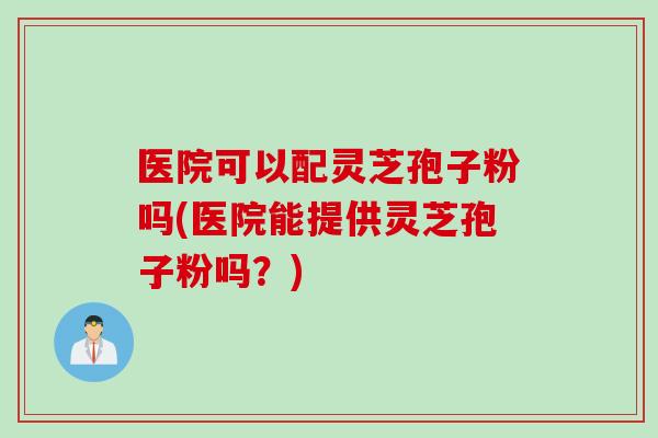 医院可以配灵芝孢子粉吗(医院能提供灵芝孢子粉吗？)
