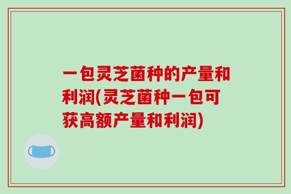 一包灵芝菌种的产量和利润(灵芝菌种一包可获高额产量和利润)