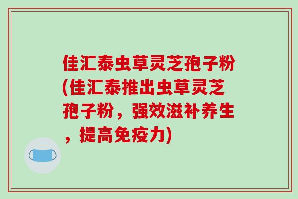 佳汇泰虫草灵芝孢子粉(佳汇泰推出虫草灵芝孢子粉，强效滋补养生，提高免疫力)
