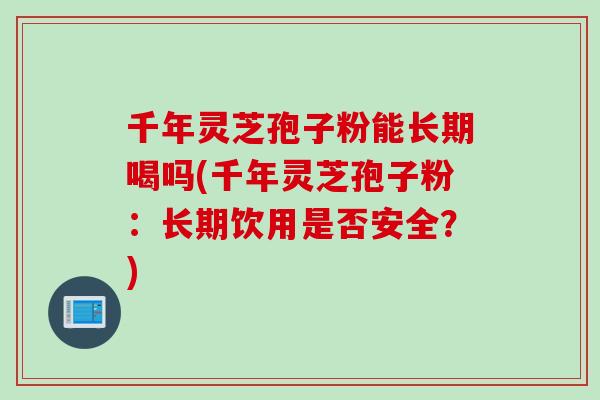 千年灵芝孢子粉能长期喝吗(千年灵芝孢子粉：长期饮用是否安全？)
