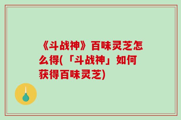 《斗战神》百味灵芝怎么得(「斗战神」如何获得百味灵芝)