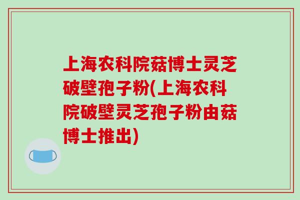 上海农科院菇博士灵芝破壁孢子粉(上海农科院破壁灵芝孢子粉由菇博士推出)