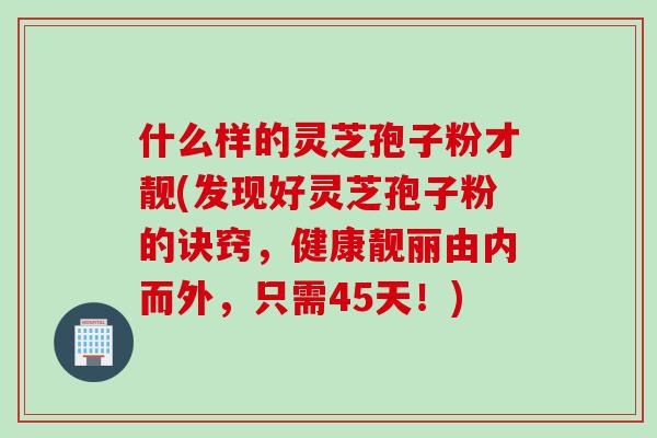 什么样的灵芝孢子粉才靓(发现好灵芝孢子粉的诀窍，健康靓丽由内而外，只需45天！)