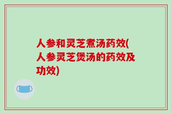人参和灵芝煮汤药效(人参灵芝煲汤的药效及功效)