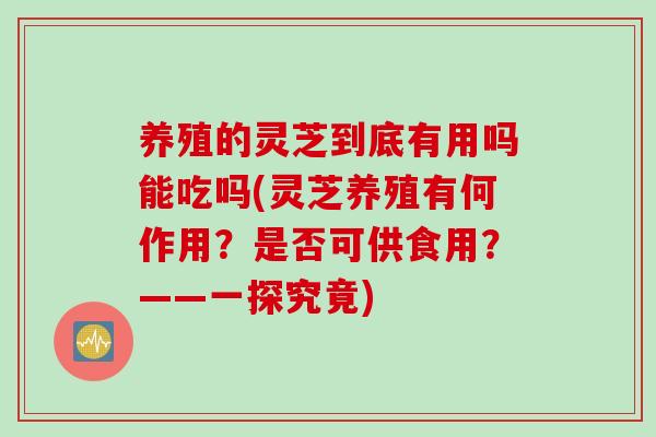 养殖的灵芝到底有用吗能吃吗(灵芝养殖有何作用？是否可供食用？——一探究竟)