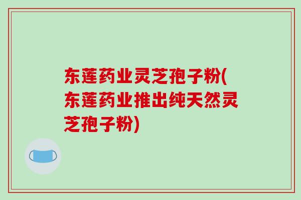 东莲药业灵芝孢子粉(东莲药业推出纯天然灵芝孢子粉)