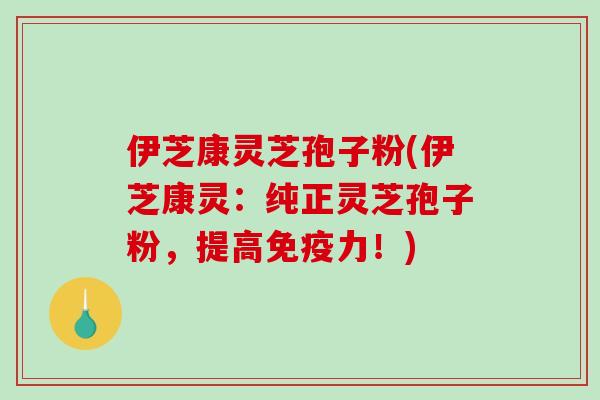 伊芝康灵芝孢子粉(伊芝康灵：纯正灵芝孢子粉，提高免疫力！)