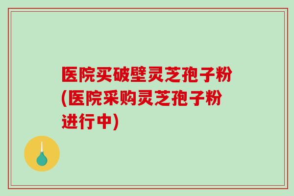医院买破壁灵芝孢子粉(医院采购灵芝孢子粉进行中)