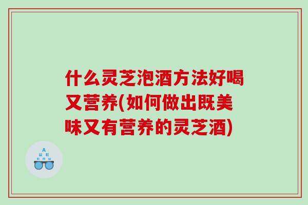 什么灵芝泡酒方法好喝又营养(如何做出既美味又有营养的灵芝酒)
