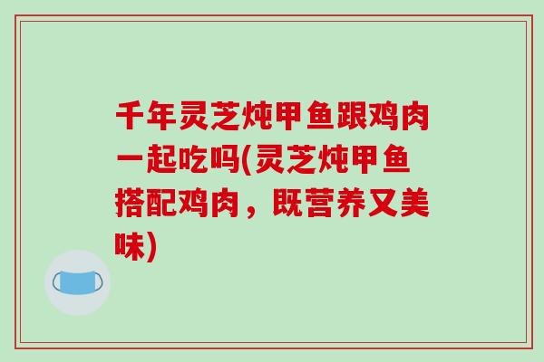 千年灵芝炖甲鱼跟鸡肉一起吃吗(灵芝炖甲鱼搭配鸡肉，既营养又美味)