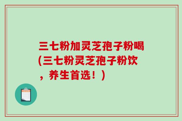 三七粉加灵芝孢子粉喝(三七粉灵芝孢子粉饮，养生首选！)