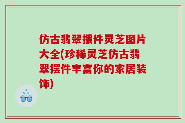 仿古翡翠摆件灵芝图片大全(珍稀灵芝仿古翡翠摆件丰富你的家居装饰) 仿古翡翠摆件灵芝图片大全(珍稀灵芝仿古翡翠摆件丰富你的家居装饰)