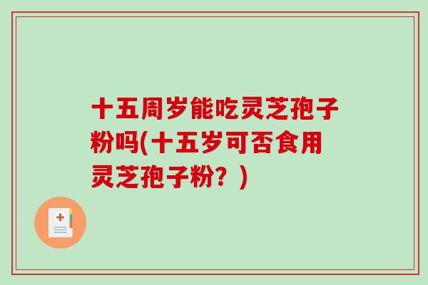 十五周岁能吃灵芝孢子粉吗(十五岁可否食用灵芝孢子粉？)