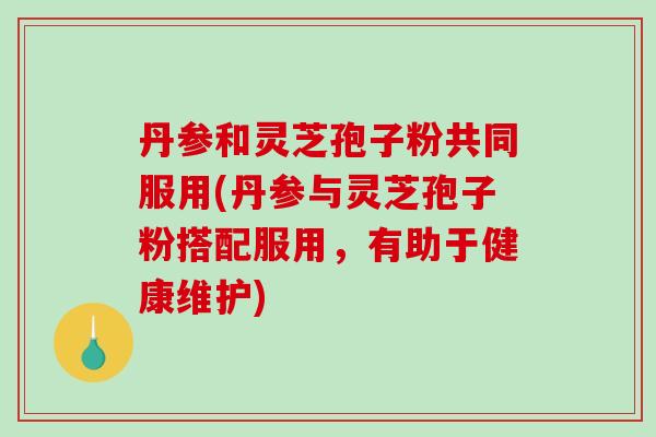 丹参和灵芝孢子粉共同服用(丹参与灵芝孢子粉搭配服用，有助于健康维护)