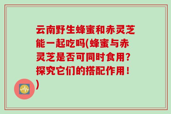 云南野生蜂蜜和赤灵芝能一起吃吗(蜂蜜与赤灵芝是否可同时食用？探究它们的搭配作用！)
