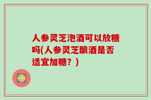 人参灵芝泡酒可以放糖吗(人参灵芝酿酒是否适宜加糖？)