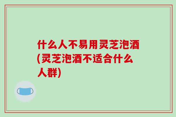 什么人不易用灵芝泡酒(灵芝泡酒不适合什么人群)