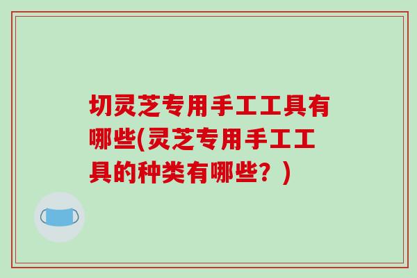 切灵芝专用手工工具有哪些(灵芝专用手工工具的种类有哪些？)