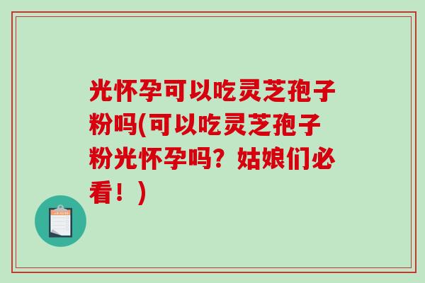 光怀孕可以吃灵芝孢子粉吗(可以吃灵芝孢子粉光怀孕吗？姑娘们必看！)