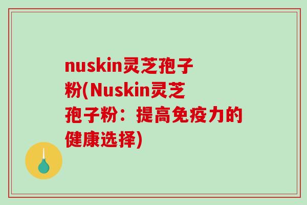 nuskin灵芝孢子粉(Nuskin灵芝孢子粉：提高免疫力的健康选择)