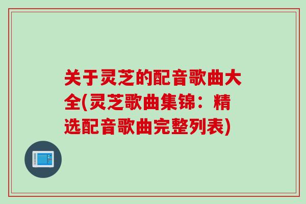 关于灵芝的配音歌曲大全(灵芝歌曲集锦：精选配音歌曲完整列表)