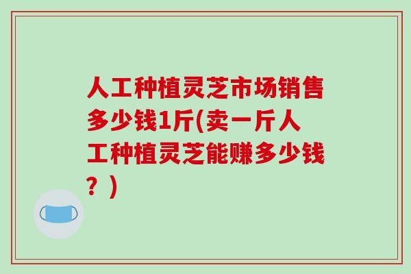 人工种植灵芝市场销售多少钱1斤(卖一斤人工种植灵芝能赚多少钱？)