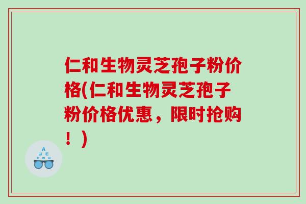 仁和生物灵芝孢子粉价格(仁和生物灵芝孢子粉价格优惠，限时抢购！)