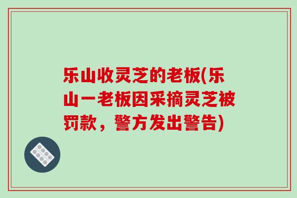乐山收灵芝的老板(乐山一老板因采摘灵芝被罚款，警方发出警告)