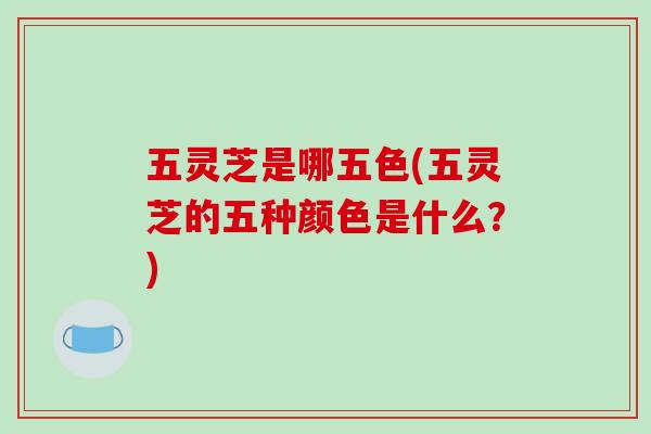 五灵芝是哪五色(五灵芝的五种颜色是什么？)